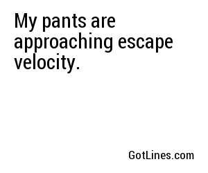 My pants are approaching escape velocity.
