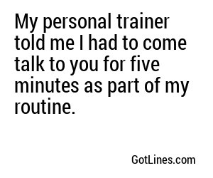 My personal trainer told me I had to come talk to you for five minutes as part of my routine.
