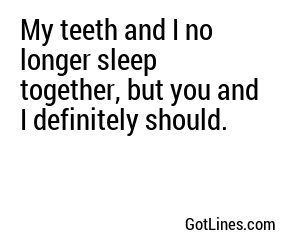 My teeth and I no longer sleep together, but you and I definitely should.
