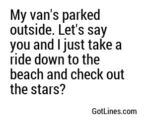 My van's parked outside. Let's say you and I just take a ride down to the beach and check out the stars?
