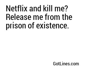 Netflix and kill me? Release me from the prison of existence.
