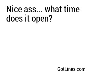 Nice ass... what time does it open?
