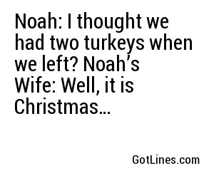 Noah: I thought we had two turkeys when we left? Noah’s Wife: Well, it is Christmas…
