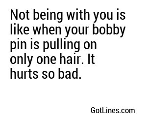 Not being with you is like when your bobby pin is pulling on only one hair. It hurts so bad.
