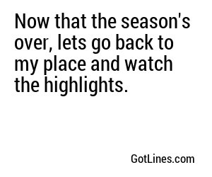 Now that the season's over, lets go back to my place and watch the highlights.
