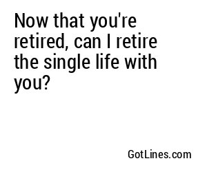 Now that you're retired, can I retire the single life with you?
