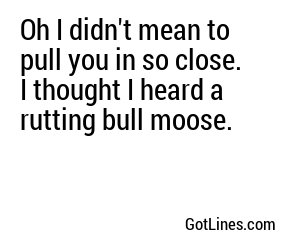 Oh I didn't mean to pull you in so close. I thought I heard a rutting bull moose.
