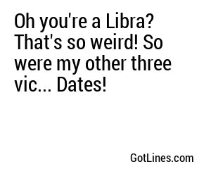 Oh you're a Libra? That's so weird! So were my other three vic... Dates!
