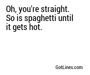 Oh, you're straight. So is spaghetti until it gets hot.