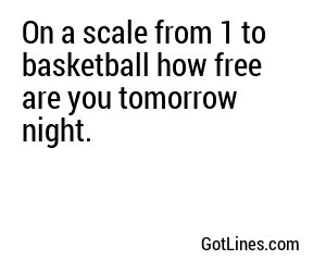 On a scale from 1 to basketball how free are you tomorrow night.
