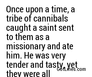 Once upon a time, a tribe of cannibals caught a saint sent to them as a missionary and ate him. He was very tender and tasty, yet they were all violently sick afterwards. It shows that you can't keep a good man down.