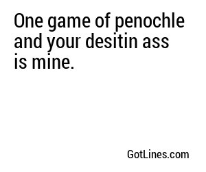 One game of penochle and your desitin ass is mine.
