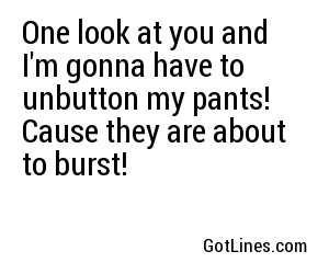 One look at you and I'm gonna have to unbutton my pants! Cause they are about to burst!