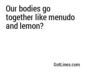 Our bodies go together like menudo and lemon?
