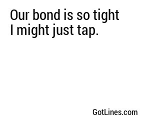 Our bond is so tight I might just tap.

