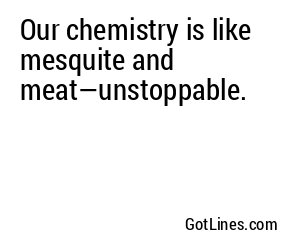 Our chemistry is like mesquite and meat—unstoppable.