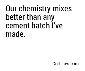 Our chemistry mixes better than any cement batch I’ve made.