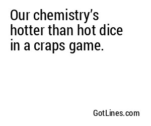 Our chemistry’s hotter than hot dice in a craps game.