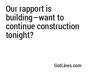 Our rapport is building—want to continue construction tonight?