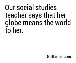 Our social studies teacher says that her globe means the world to her.