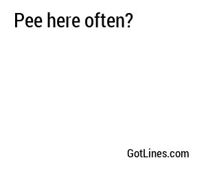 Pee here often?
