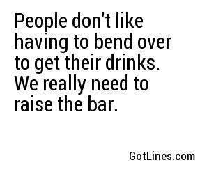People don't like having to bend over to get their drinks. We really need to raise the bar.