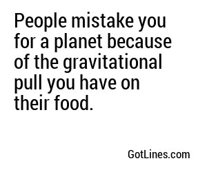 People mistake you for a planet because of the gravitational pull you have on their food.
