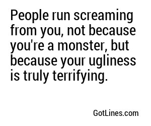 People run screaming from you, not because you're a monster, but because your ugliness is truly terrifying.
