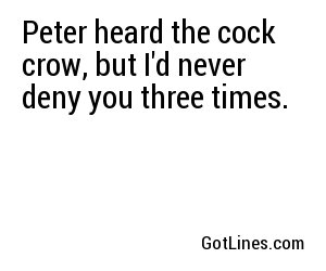 Peter heard the cock crow, but I'd never deny you three times.