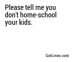 Please tell me you don't home-school your kids.
