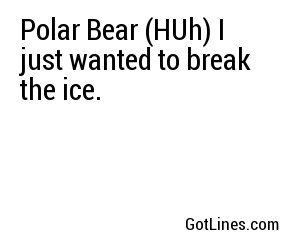 Polar Bear (HUh) I just wanted to break the ice.