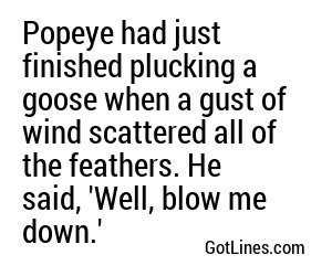 Popeye had just finished plucking a goose when a gust of wind scattered all of the feathers. He said, 'Well, blow me down.'
