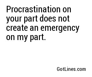 Procrastination on your part does not create an emergency on my part.