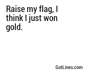 Raise my flag, I think I just won gold.
