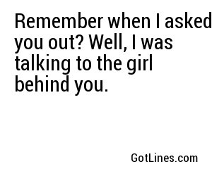 Remember when I asked you out? Well, I was talking to the girl behind you.
