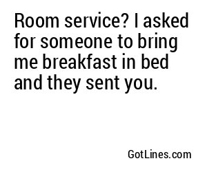 Room service? I asked for someone to bring me breakfast in bed and they sent you.