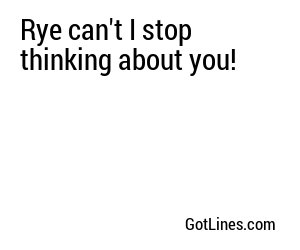 Rye can't I stop thinking about you!
