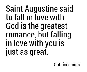 Saint Augustine said to fall in love with God is the greatest romance, but falling in love with you is just as great.
