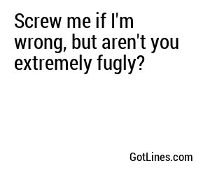 Screw me if I'm wrong, but aren't you extremely fugly?
