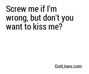 Screw me if I'm wrong, but don't you want to kiss me?

