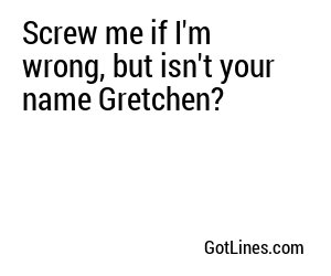 Screw me if I'm wrong, but isn't your name Gretchen?
