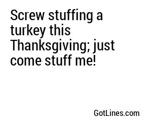 Screw stuffing a turkey this Thanksgiving; just come stuff me!
