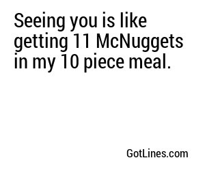 Seeing you is like getting 11 McNuggets in my 10 piece meal.
