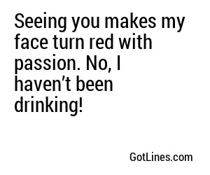 Seeing you makes my face turn red with passion. No, I haven’t been drinking!
