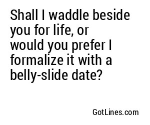 Shall I waddle beside you for life, or would you prefer I formalize it with a belly-slide date?