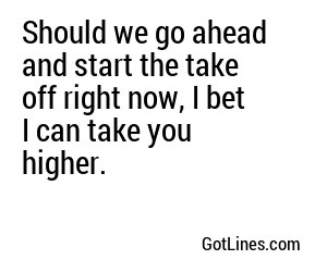 Should we go ahead and start the take off right now, I bet I can take you higher.
