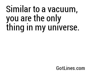 Similar to a vacuum, you are the only thing in my universe.
