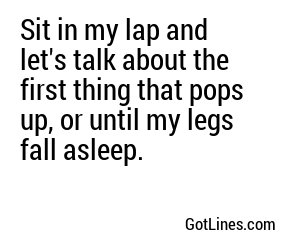 Sit in my lap and let's talk about the first thing that pops up, or until my legs fall asleep.

