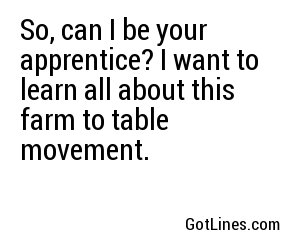 So, can I be your apprentice? I want to learn all about this farm to table movement.
