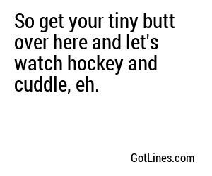 So get your tiny butt over here and let's watch hockey and cuddle, eh.
